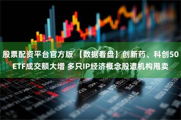 股票配资平台官方版 【数据看盘】创新药、科创50ETF成交额大增 多只IP经济概念股遭机构甩卖