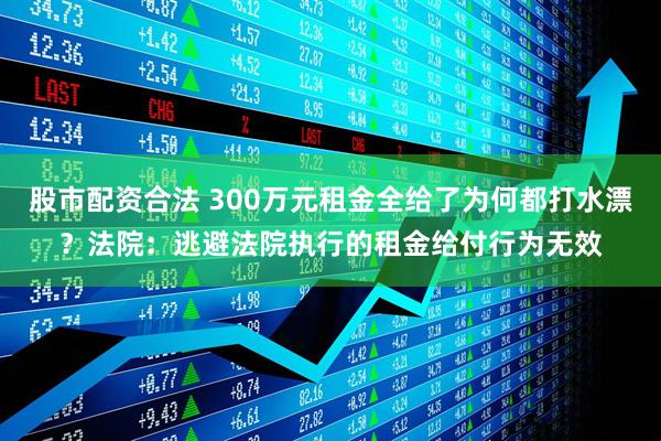 股市配资合法 300万元租金全给了为何都打水漂？法院：逃避法院执行的租金给付行为无效