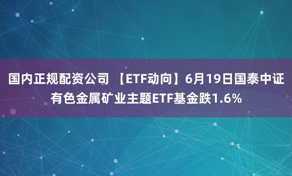 国内正规配资公司 【ETF动向】6月19日国泰中证有色金属矿业主题ETF基金跌1.6%