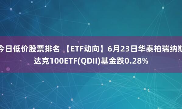 今日低价股票排名 【ETF动向】6月23日华泰柏瑞纳斯达克100ETF(QDII)基金跌0.28%