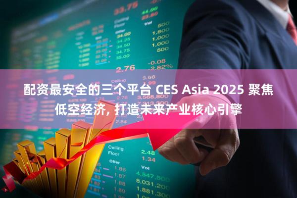 配资最安全的三个平台 CES Asia 2025 聚焦低空经济, 打造未来产业核心引擎