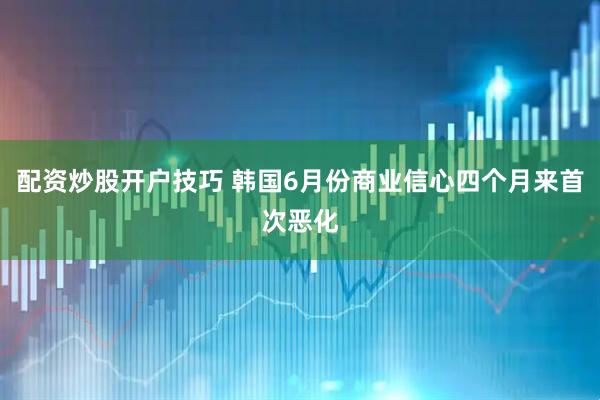配资炒股开户技巧 韩国6月份商业信心四个月来首次恶化