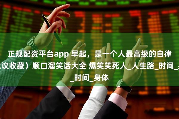 正规配资平台app 早起，是一个人最高级的自律（建议收藏）顺口溜笑话大全 爆笑笑死人_人生路_时间_身体