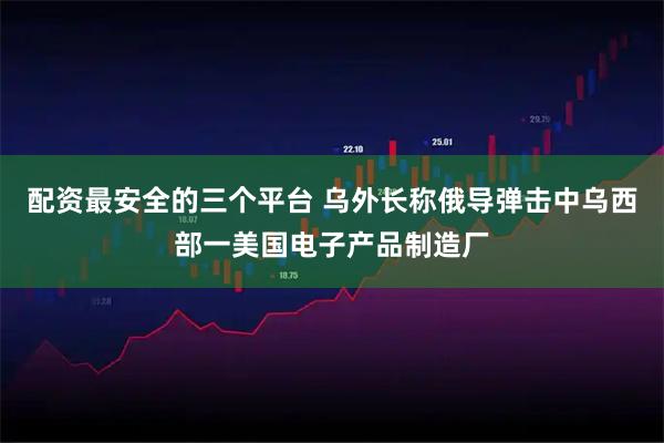 配资最安全的三个平台 乌外长称俄导弹击中乌西部一美国电子产品制造厂