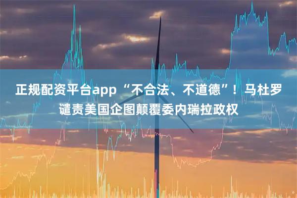 正规配资平台app “不合法、不道德”！马杜罗谴责美国企图颠覆委内瑞拉政权