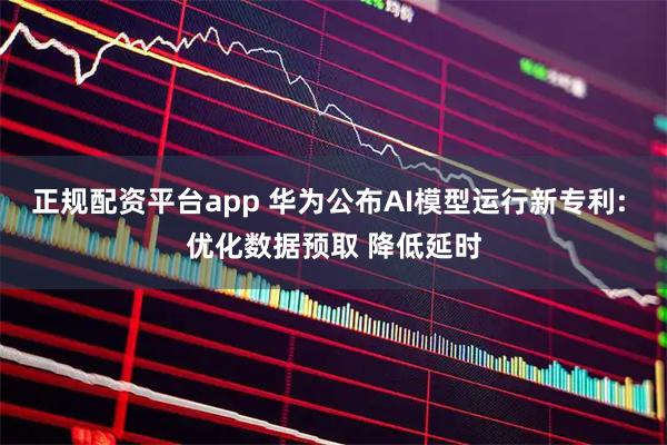 正规配资平台app 华为公布AI模型运行新专利: 优化数据预取 降低延时