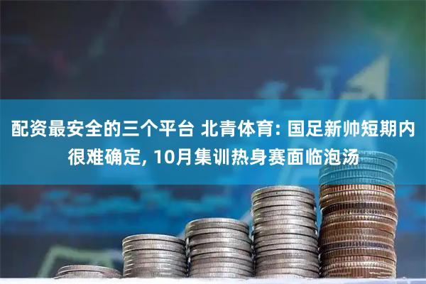 配资最安全的三个平台 北青体育: 国足新帅短期内很难确定, 10月集训热身赛面临泡汤