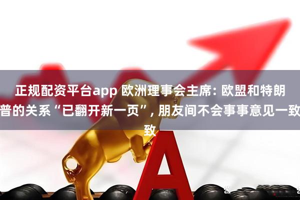 正规配资平台app 欧洲理事会主席: 欧盟和特朗普的关系“已翻开新一页”, 朋友间不会事事意见一致