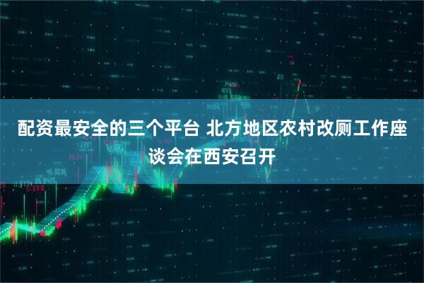 配资最安全的三个平台 北方地区农村改厕工作座谈会在西安召开