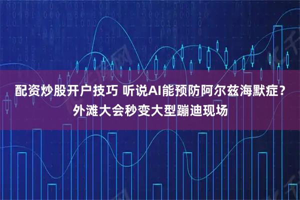 配资炒股开户技巧 听说AI能预防阿尔兹海默症？外滩大会秒变大型蹦迪现场