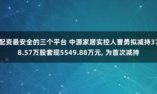 配资最安全的三个平台 中源家居实控人曹勇拟减持378.57万股套现5549.88万元, 为首次减持