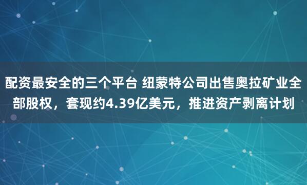 配资最安全的三个平台 纽蒙特公司出售奥拉矿业全部股权，套现约4.39亿美元，推进资产剥离计划