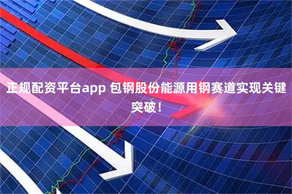 正规配资平台app 包钢股份能源用钢赛道实现关键突破！