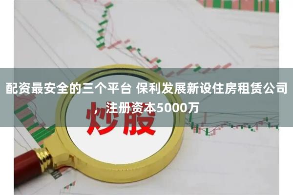 配资最安全的三个平台 保利发展新设住房租赁公司，注册资本5000万