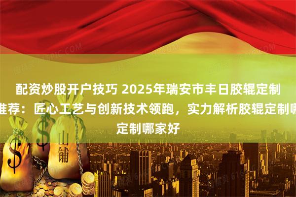 配资炒股开户技巧 2025年瑞安市丰日胶辊定制厂家推荐：匠心工艺与创新技术领跑，实力解析胶辊定制哪家好